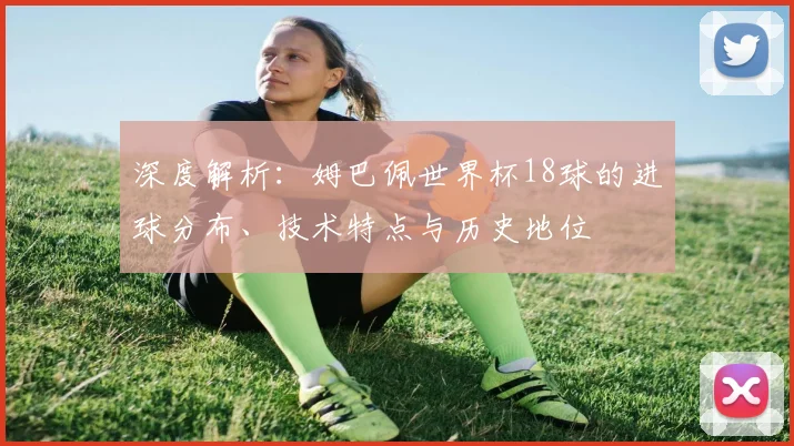 深度解析:姆巴佩世界杯18球的进球分布、技术特点与历史地位