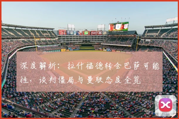 深度解析：拉什福德转会巴萨可能性，谈判僵局与曼联态度全览