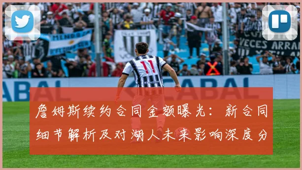 詹姆斯续约合同金额曝光：新合同细节解析及对湖人未来影响深度分析