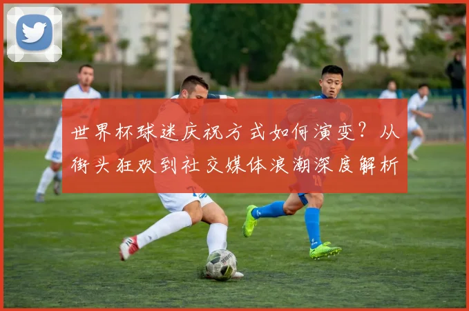世界杯球迷庆祝方式如何演变?从街头狂欢到社交媒体浪潮深度解析