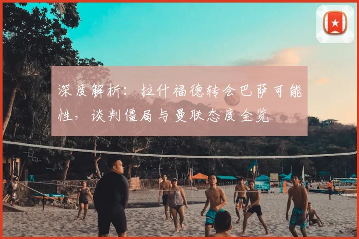 深度解析:拉什福德转会巴萨可能性,谈判僵局与曼联态度全览