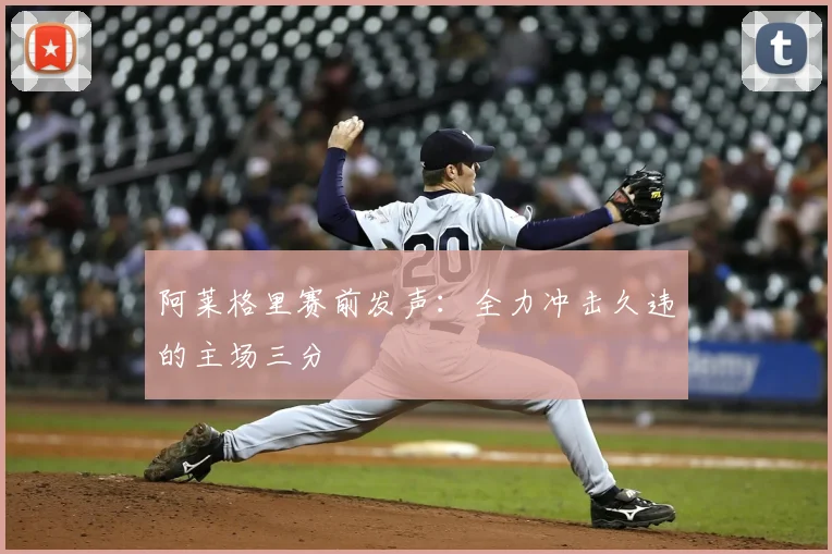 阿莱格里赛前发声：全力冲击久违的主场三分